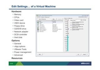Edit Settings… of a Virtual Machine
             Hardware
              • Memory
              • CPUs
              • Video card
              • VMCI device
              • Floppy drive
              • CD/DVD drive
              • Network adapter
              • SCSI controller
              • Hard disk
             Options
              • General
              • vApp options
              • VMware Tools
              • Power management
              • Advanced
             Resources

        S-45
Copyright © 2009 VMware, Inc. All rights reserved. This product is protected by U.S. and international copyright and intellectual property laws. VMware products are covered by one or more patents listed at http://www.vmware.com/go/patents.
 
