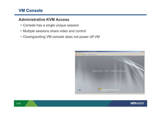 VM Console

             Administrative KVM Access
              • Console has a single unique session
              • Multiple sessions share video and control
              • Closing/exiting VM console does not power off VM




        S-48
Copyright © 2009 VMware, Inc. All rights reserved. This product is protected by U.S. and international copyright and intellectual property laws. VMware products are covered by one or more patents listed at http://www.vmware.com/go/patents.
 