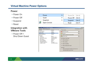 Virtual Machine Power Options

             Power
              • Power On
              • Power Off
              • Suspend
              • Reset
             Integration with
             VMware Tools
              • Power Off =
                       Shut Down Guest




        S-49
Copyright © 2009 VMware, Inc. All rights reserved. This product is protected by U.S. and international copyright and intellectual property laws. VMware products are covered by one or more patents listed at http://www.vmware.com/go/patents.
 