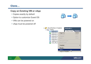 Clone…

             Copy an Existing VM or vApp
              • Copies exactly by default
              • Option to customize Guest OS
              • VMs can be powered on
              • vApp must be powered off




        S-51
Copyright © 2009 VMware, Inc. All rights reserved. This product is protected by U.S. and international copyright and intellectual property laws. VMware products are covered by one or more patents listed at http://www.vmware.com/go/patents.
 