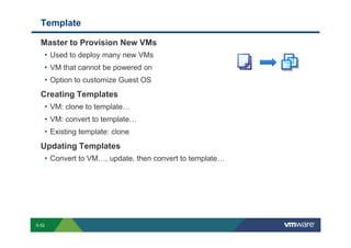 Template

             Master to Provision New VMs
              • Used to deploy many new VMs
              • VM that cannot be powered on
              • Option to customize Guest OS
             Creating Templates
              • VM: clone to template…
              • VM: convert to template…
              • Existing template: clone
             Updating Templates
              • Convert to VM…, update, then convert to template…




        S-52
Copyright © 2009 VMware, Inc. All rights reserved. This product is protected by U.S. and international copyright and intellectual property laws. VMware products are covered by one or more patents listed at http://www.vmware.com/go/patents.
 