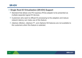 SR-IOV

                 Single Root IO Virtualization (SR-IOV) Support
                       Standard that allows one PCI express (PCIe) adapter to be presented as
                       multiple separate logical IO devices.
                       Customers who want to offload IO processing to the adapters and reduce
                       network latency can make use of this feature.
                       vSphere vMotion, vSphere FT, and vSphere HA features are not available to
                       the customers when this feature is selected.




        S-56
Copyright © 2009 VMware, Inc. All rights reserved. This product is protected by U.S. and international copyright and intellectual property laws. VMware products are covered by one or more patents listed at http://www.vmware.com/go/patents.
 