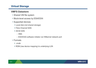 Virtual Storage

             VMFS Datastore
              • Shared VM file system
              • Block-level access by ESX/ESXi
              • Supported devices
                               Local disk (not shared storage)
                               Fibre Channel SAN
                               iSCSI SAN
                                   - HBA
                                   - ESX/ESXi software initiator via VMkernel network port
                 • Formats
                               .vmdk
                               RDM (raw device mapping) to underlying LUN




        S-61
Copyright © 2009 VMware, Inc. All rights reserved. This product is protected by U.S. and international copyright and intellectual property laws. VMware products are covered by one or more patents listed at http://www.vmware.com/go/patents.
 