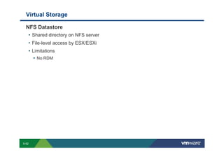 Virtual Storage

             NFS Datastore
              • Shared directory on NFS server
              • File-level access by ESX/ESXi
              • Limitations
                               No RDM




        S-62
Copyright © 2009 VMware, Inc. All rights reserved. This product is protected by U.S. and international copyright and intellectual property laws. VMware products are covered by one or more patents listed at http://www.vmware.com/go/patents.
 