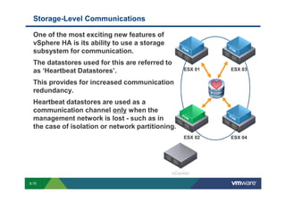 Storage-Level Communications

             One of the most exciting new features of
             vSphere HA is its ability to use a storage
             subsystem for communication.
             The datastores used for this are referred to
             as ‘Heartbeat Datastores’.                                                                                                                                                                              ESX 01                       ESX 03

             This provides for increased communication
             redundancy.
             Heartbeat datastores are used as a
             communication channel only when the
             management network is lost - such as in
             the case of isolation or network partitioning.
                                                                                                                                                                                                                     ESX 02                       ESX 04




        S-75
Copyright © 2009 VMware, Inc. All rights reserved. This product is protected by U.S. and international copyright and intellectual property laws. VMware products are covered by one or more patents listed at http://www.vmware.com/go/patents.
 