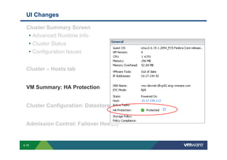 UI Changes

             Cluster Summary Screen
              • Advanced Runtime Info
              • Cluster Status
              • Configuration Issues

             Cluster – Hosts tab


             VM Summary: HA Protection


             Cluster Configuration: Datastore Heartbeating


             Admission Control: Failover Host(s)


        S-78
Copyright © 2009 VMware, Inc. All rights reserved. This product is protected by U.S. and international copyright and intellectual property laws. VMware products are covered by one or more patents listed at http://www.vmware.com/go/patents.
 