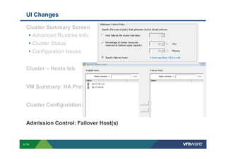 UI Changes

             Cluster Summary Screen
              • Advanced Runtime Info
              • Cluster Status
              • Configuration Issues

             Cluster – Hosts tab


             VM Summary: HA Protection


             Cluster Configuration: Datastore Heartbeating


             Admission Control: Failover Host(s)


        S-79
Copyright © 2009 VMware, Inc. All rights reserved. This product is protected by U.S. and international copyright and intellectual property laws. VMware products are covered by one or more patents listed at http://www.vmware.com/go/patents.
 