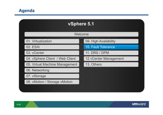 Agenda


                                                                                                                               vSphere 5.1

                                                                                                                                              Welcome

                              01. Virtualization                                                                                                                        09. High Availability
                              02. ESXi                                                                                                                                  10. Fault Tolerance
                              03. vCenter                                                                                                                               11. DRS / DPM
                              04. vSphere Client / Web Client                                                                                                           12 vCenter Management
                              05. Virtual Machine Management                                                                                                            13. Others
                              06. Networking
                              07. vStorage
                              08. vMotion / Storage vMotion




        S-80
Copyright © 2009 VMware, Inc. All rights reserved. This product is protected by U.S. and international copyright and intellectual property laws. VMware products are covered by one or more patents listed at http://www.vmware.com/go/patents.
 