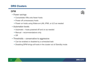 DRS Clusters

             DPM
              • Power savings
                               Consolidate VMs onto fewer hosts
                               Power off unnecessary hosts
                               Power on hosts using Wake-on-LAN, IPMI, or iLO as needed
                 • Automation levels
                               Automatic – hosts powered off and on as needed
                               Manual – recommendations only
                               Off
                 • Thresholds – conservative to aggressive
                               Can be enabled or disabled by a scheduled task
                               Disabling DPM brings all hosts in the cluster out of Standby mode




        S-89
Copyright © 2009 VMware, Inc. All rights reserved. This product is protected by U.S. and international copyright and intellectual property laws. VMware products are covered by one or more patents listed at http://www.vmware.com/go/patents.
 