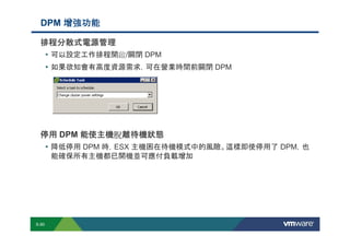 DPM 增強功能

             排程分散式電源管理
              • 可以設定工作排程開啟/關閉 DPM
              • 如果欲知會有高度資源需求，可在營業時間前關閉 DPM




             停用 DPM 能使主機脫離待機狀態
                    能使主機脫
              • 降低停用 DPM 時，ESX 主機困在待機模式中的風險。這樣即使停用了 DPM，也
                        能確保所有主機都已開機並可應付負載增加




        S-90
Copyright © 2009 VMware, Inc. All rights reserved. This product is protected by U.S. and international copyright and intellectual property laws. VMware products are covered by one or more patents listed at http://www.vmware.com/go/patents.
 