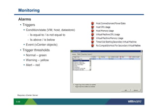 Monitoring

             Alarms
              • Triggers
                               Condition/state (VM, host, datastore)
                                   - Is equal to / is not equal to
                                   - Is above / is below
                               Event (vCenter objects)
                 • Trigger thresholds
                               Normal – green
                               Warning – yellow
                               Alert – red




          Requires vCenter Server


        S-96
Copyright © 2009 VMware, Inc. All rights reserved. This product is protected by U.S. and international copyright and intellectual property laws. VMware products are covered by one or more patents listed at http://www.vmware.com/go/patents.
 