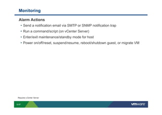 Monitoring

             Alarm Actions
              • Send a notification email via SMTP or SNMP notification trap
              • Run a command/script (on vCenter Server)
              • Enter/exit maintenance/standby mode for host
              • Power on/off/reset, suspend/resume, reboot/shutdown guest, or migrate VM




          Requires vCenter Server


        S-97
Copyright © 2009 VMware, Inc. All rights reserved. This product is protected by U.S. and international copyright and intellectual property laws. VMware products are covered by one or more patents listed at http://www.vmware.com/go/patents.
 