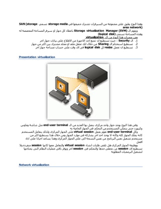 ‫السيرفرات‬ ‫من‬ ‫مجموعة‬ ‫على‬ ‫يطبق‬ ‫النوع‬ ‫وهذا‬‫في‬ ‫جميعها‬ ‫تشترك‬storage media‫تسمي‬SAN (storage
area network)
‫ال‬ ‫ويقوم‬Manager (SVM)Storage virtualization‫ب‬‫المخصصة‬ ‫المساحة‬ ‫سيرفر‬ ‫او‬ ‫جهاز‬ ‫كل‬ ‫اعطاء‬‫له‬
‫تسمي‬ ‫المساحة‬ ‫وهذه‬(logical disk)
‫هذا‬ ‫مميزات‬ ‫ومن‬‫ال‬ ‫من‬ ‫النوع‬virtualization
1.‫ال‬Security‫ان‬ ‫تستطيع‬ ‫حيث‬ :‫اخر‬ ‫جهاز‬ ‫بيانات‬ ‫على‬ ‫االطالع‬ ‫من‬ ‫االجهزة‬ ‫احد‬ ‫تمنع‬
2.‫ال‬ ‫استخدام‬ ‫تستطيع‬Sharing‫جهاز‬ ‫من‬ ‫اكثر‬ ‫بين‬ ‫مشترك‬ ‫مجلد‬ ‫او‬ ‫ملف‬ ‫تجعل‬ ‫انك‬ ‫خالل‬ ‫من‬
3.‫تعمل‬ ‫ان‬ ‫تستطيع‬resize‫لل‬logical disk‫اخر‬ ‫جهاز‬ ‫مساحة‬ ‫حساب‬ ‫على‬ ‫وقت‬ ‫اى‬ ‫فى‬
Presentation virtualization
‫مركزى‬ ‫واحد‬ ‫جهاز‬ ‫يوجد‬ ‫النوع‬ ‫هذا‬ ‫وفى‬‫بها‬ ‫يتصل‬‫ال‬ ‫من‬ ‫العديد‬user terminal-end‫مثل‬‫وماوس‬ ‫شاشة‬
‫به‬ ‫الخاصة‬ ‫الجهاز‬ ‫فى‬ ‫التحكم‬ ‫من‬ ‫المستخدم‬ ‫يتمكن‬ ‫حتى‬ ‫وكيبورد‬
‫و‬‫كل‬user terminal-end‫بعمل‬ ‫تقوم‬virtual session‫يتعا‬ ‫ولذلك‬ ‫المركزى‬ ‫الجهاز‬ ‫على‬‫المستخدم‬ ‫مل‬
‫وك‬ ‫كله‬ ‫الجهاز‬ ‫يملك‬ ‫كانه‬‫أ‬‫ن‬‫ه‬‫من‬ ‫اكثر‬ ‫يستطيع‬ ‫هذا‬ ‫خالل‬ ‫ومن‬ ‫الجهاز‬ ‫موارد‬ ‫فى‬ ‫يشاركه‬ ‫اخر‬ ‫احد‬ ‫يوجد‬ ‫ال‬
‫اداء‬ ‫على‬ ‫احيانا‬ ‫يساعد‬ ‫وهذا‬ ‫المركزى‬ ‫الجهاز‬ ‫على‬ ‫الى‬ ‫النسخة‬ ‫نفس‬ ‫من‬ ‫البرنامج‬ ‫نفس‬ ‫تشغيل‬ ‫مستخدم‬
‫افضل‬
‫انشاء‬ ‫طلبات‬ ‫تلقى‬ ‫هل‬ ‫المركزى‬ ‫الجهاز‬ ‫ووظيفة‬virtual session‫كانها‬ ‫معها‬ ‫والتعامل‬session‫منفرده‬‫و‬‫ال‬
‫اى‬ ‫تستطيع‬session‫فى‬ ‫والتحكم‬ ‫حدها‬ ‫تخطى‬ ‫من‬session‫يحتاجها‬ ‫التى‬ ‫النظام‬ ‫عمليات‬ ‫باقى‬ ‫ويوفر‬ ‫اخر‬
‫المطلوبة‬ ‫البرمجيات‬ ‫لتشغيل‬
Network virtualization
 