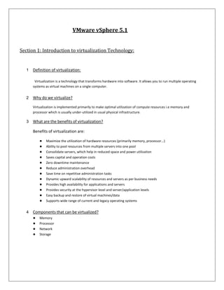 VMware vSphere 5.1


Section 1: Introduction to virtualization Technology:


   1   Definition of virtualization:

        Virtualization is a technology that transforms hardware into software. It allows you to run multiple operating
       systems as virtual machines on a single computer.


   2   Why do we virtualize?

       Virtualization is implemented primarily to make optimal utilization of compute resources i.e memory and
       processor which is usually under-utilized in usual physical infrastructure.

   3   What are the benefits of virtualization?

       Benefits of virtualization are:

           ●   Maximize the utilization of hardware resources (primarily memory, processor...)
           ●   Ability to pool resources from multiple servers into one pool
           ●   Consolidate servers, which help in reduced space and power utilization
           ●   Saves capital and operation costs
           ●   Zero downtime maintenance
           ●   Reduce administration overhead
           ●   Save time on repetitive administration tasks
           ●   Dynamic upward scalability of resources and servers as per business needs
           ●   Provides high availability for applications and servers
           ●   Provides security at the hypervisor level and server/application levels
           ●   Easy backup and restore of virtual machines/data
           ●   Supports wide range of current and legacy operating systems


   4   Components that can be virtualized?
       ●   Memory
       ●   Processor
       ●   Network
       ●   Storage
 