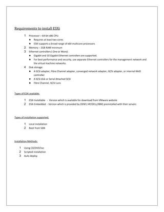 Requirements to install ESXi
         1   Processor – 64-bit x86 CPU:
             ● Requires at least two cores
             ● ESXi supports a broad range of x64 multicore processors
         2   Memory – 2GB RAM minimum
         3   Ethernet controllers ( One or More):
             ● Gigabit and 10 Gigabit Ethernet controllers are supported.
             ● For best performance and security, use separate Ethernet controllers for the management network and
                  the virtual machine networks.
         4   Disk storage:
             ● A SCSI adapter, Fibre Channel adapter, converged network adapter, iSCSI adapter, or internal RAID
                  controller
             ● A SCSI disk or Serial Attached SCSI
             ● Fibre Channel, iSCSI Luns


Types of ESXi available:

         1   ESXi Installable - Version which is available for download from VMware website
         2   ESXi Embedded - Version which is provided by OEM ( HP/DELL/IBM) preinstalled with their servers



Types of installation supported:

         1   Local installation
         2   Boot from SAN



Installation Methods:

    1    Using CD/DVD/iso
    2    Scripted installation
    3    Auto deploy
 