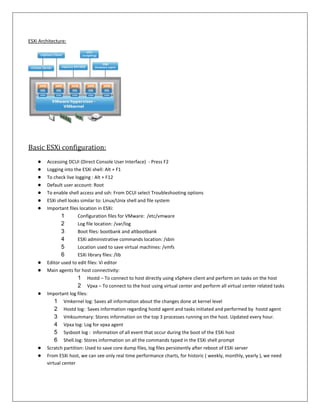 ESXi Architecture:




Basic ESXi configuration:
    ●   Accessing DCUI (Direct Console User Interface) - Press F2
    ●   Logging into the ESXi shell: Alt + F1
    ●   To check live logging : Alt + F12
    ●   Default user account: Root
    ●   To enable shell access and ssh: From DCUI select Troubleshooting options
    ●   ESXi shell looks similar to: Linux/Unix shell and file system
    ●   Important files location in ESXi:
               1       Configuration files for VMware: /etc/vmware
               2       Log file location: /var/log
               3       Boot files: bootbank and altbootbank
               4       ESXi administrative commands location: /sbin
               5       Location used to save virtual machines: /vmfs
               6       ESXi library files: /lib
    ●   Editor used to edit files: Vi editor
    ●   Main agents for host connectivity:
                       1 Hostd – To connect to host directly using vSphere client and perform on tasks on the host
                       2 Vpxa – To connect to the host using virtual center and perform all virtual center related tasks
    ●   Important log files:
            1 Vmkernel log: Saves all information about the changes done at kernel level
            2 Hostd log: Saves information regarding hostd agent and tasks initiated and performed by hostd agent
            3 Vmksummary: Stores information on the top 3 processes running on the host. Updated every hour.
            4 Vpxa log: Log for vpxa agent
            5 Sysboot log : information of all event that occur during the boot of the ESXi host
            6 Shell.log: Stores information on all the commands typed in the ESXi shell prompt
    ●   Scratch partition: Used to save core dump files, log files persistently after reboot of ESXi server
    ●   From ESXi host, we can see only real time performance charts, for historic ( weekly, monthly, yearly ), we need
        virtual center
 