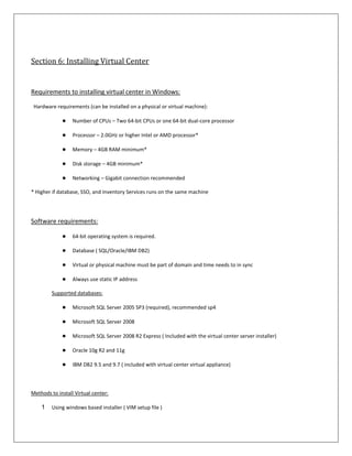 Section 6: Installing Virtual Center


Requirements to installing virtual center in Windows:

 Hardware requirements (can be installed on a physical or virtual machine):

             ●    Number of CPUs – Two 64-bit CPUs or one 64-bit dual-core processor

             ●    Processor – 2.0GHz or higher Intel or AMD processor*

             ●    Memory – 4GB RAM minimum*

             ●    Disk storage – 4GB minimum*

             ●    Networking – Gigabit connection recommended

* Higher if database, SSO, and Inventory Services runs on the same machine




Software requirements:

             ●    64-bit operating system is required.

             ●    Database ( SQL/Oracle/IBM DB2)

             ●    Virtual or physical machine must be part of domain and time needs to in sync

             ●    Always use static IP address

         Supported databases:

             ●    Microsoft SQL Server 2005 SP3 (required), recommended sp4

             ●    Microsoft SQL Server 2008

             ●    Microsoft SQL Server 2008 R2 Express ( Included with the virtual center server installer)

             ●    Oracle 10g R2 and 11g

             ●    IBM DB2 9.5 and 9.7 ( included with virtual center virtual appliance)



Methods to install Virtual center:

    1    Using windows based installer ( VIM setup file )
 