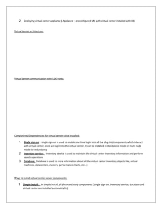 2    Deploying virtual center appliance ( Appliance – preconfigured VM with virtual center installed with DB)


Virtual center architecture:




Virtual center communication with ESXi hosts:




Components/Dependencies for virtual center to be installed:

    1    Single sign-on : single sign-on is used to enable one time login into all the plug-ins/components which interact
         with virtual center, once we login into the virtual center. It can be installed in standalone mode or multi node
         mode for redundancy
    2    Inventory service: Inventory service is used to maintain the virtual center inventory information and perform
         search operations
    3    Database: Database is used to store information about all the virtual center inventory objects like, virtual
         machines, datacenters, clusters, performance charts, etc…)



Ways to install virtual center server components:

    1   Simple install : In simple install, all the mandatory components ( single sign-on, inventory service, database and
        virtual center are installed automatically )
 