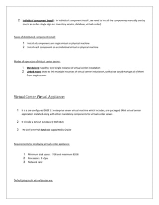 2    individual component install : In individual component install , we need to install the components manually one by
         one in an order (single sign-on, inventory service, database, virtual center)



Types of distributed component install:

         1   Install all components on single virtual or physical machine
         2   Install each component on an individual virtual or physical machine




Modes of operation of virtual center server:

        1    Standalone: Used for only single instance of virtual center installation
        2    Linked mode: Used to link multiple instances of virtual center installation, so that we could manage all of them
             from single screen




Virtual Center Virtual Appliance:


  1     It is a pre-configured SUSE 11 enterprise server virtual machine which includes, pre-packaged 64bit virtual center
        application installed along with other mandatory components for virtual center server.


  2     It include a default database ( IBM DB2)


  3     The only external database supported is Oracle




Requirements for deploying virtual center appliance:



         1    Minimum disk space: 7GB and maximum 82GB
         2    Processors: 2 vCpu
         3    Network card




Default plug-ins in virtual center are:
 