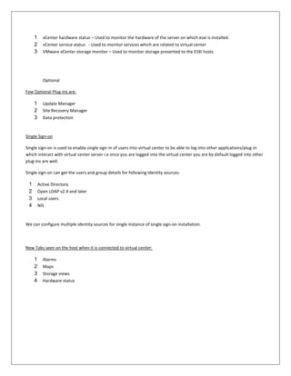 1     vCenter hardware status – Used to monitor the hardware of the server on which esxi is installed.
     2     vCenter service status - Used to monitor services which are related to virtual center
     3     VMware vCenter storage monitor – Used to monitor storage presented to the ESXi hosts




           Optional

Few Optional Plug-ins are:

     1     Update Manager
     2     Site Recovery Manager
     3     Data protection


Single Sign-on

Single sign-on is used to enable single sign-in of users into virtual center to be able to log into other applications/plug-in
which interact with virtual center server i.e once you are logged into the virtual center you are by default logged into other
plug-ins are well.

Single sign-on can get the users and group details for following Identity sources:

 1       Active Directory
 2       Open LDAP v2.4 and later
 3       Local users
 4       NIS


We can configure multiple identity sources for single instance of single sign-on installation.



New Tabs seen on the host when it is connected to virtual center:

     1     Alarms
     2     Maps
     3     Storage views
     4     Hardware status
 