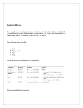 Section7: Storage


The primary file system that the VMkernel uses is the VMware Virtual Machine File System (VMFS). VMFS is
a cluster file system designed and optimized to support large files such as virtual disks and swap files. The
VMkernel also supports the storage of virtual disks on NFS file systems.



Types of Storage supported in ESXi




    1   Local
    2   Fibre channel
    3   iSCSI
    4   FCoE


Storage technologies, protocols and interfaces supported:




Features supported by various storages:
 