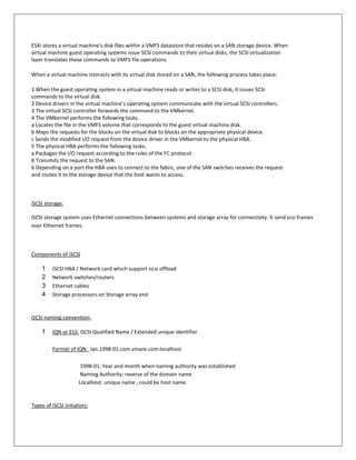 ESXi stores a virtual machine's disk files within a VMFS datastore that resides on a SAN storage device. When
virtual machine guest operating systems issue SCSI commands to their virtual disks, the SCSI virtualization
layer translates these commands to VMFS file operations.

When a virtual machine interacts with its virtual disk stored on a SAN, the following process takes place:

1 When the guest operating system in a virtual machine reads or writes to a SCSI disk, it issues SCSI
commands to the virtual disk.
2 Device drivers in the virtual machine’s operating system communicate with the virtual SCSI controllers.
3 The virtual SCSI controller forwards the command to the VMkernel.
4 The VMkernel performs the following tasks.
a Locates the file in the VMFS volume that corresponds to the guest virtual machine disk.
b Maps the requests for the blocks on the virtual disk to blocks on the appropriate physical device.
c Sends the modified I/O request from the device driver in the VMkernel to the physical HBA.
5 The physical HBA performs the following tasks.
a Packages the I/O request according to the rules of the FC protocol.
b Transmits the request to the SAN.
6 Depending on a port the HBA uses to connect to the fabric, one of the SAN switches receives the request
and routes it to the storage device that the host wants to access.



iSCSI storage:

iSCSI storage system uses Ethernet connections between systems and storage array for connectivity. It send scsi frames
over Ethernet frames.



Components of iSCSI

    1    iSCSI HBA / Network card which support iscsi offload
    2    Network switches/routers
    3    Ethernet cables
    4    Storage processors on Storage array end


iSCSI naming convention:

    1    IQN or EUI: iSCSI Qualified Name / Extended unique identifier

         Format of IQN: iqn.1998-01.com.vmare.com:localhost

                      1998-01: Year and month when naming authority was established
                     Naming Authority: reverse of the domain name
                     Localhost: unique name , could be host name.


Types of iSCSI initiators:
 