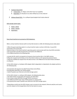 1    Hardware Based iSCSI
         a Independent: Ex: Qlogic cards which have iscsi capability
         b Dependent: Ex: Broadcom nics which offload iscsi to the vmkernel

    2    Software Based iSCSI: it is a software based adapter built inside vmkernel



iSCSI storage system types:

    1    Active – Active
    2    Active – Passive
    3    Asymmetric




How virtual machines are accessed on iSCSI datastores:


When a virtual machine interacts with its virtual disk stored on a SAN, the following process takes place:

1 When the guest operating system in a virtual machine reads or writes to SCSI disk, it issues SCSI
commands to the virtual disk.
2 Device drivers in the virtual machine’s operating system communicate with the virtual SCSI controllers.
3 The virtual SCSI controller forwards the command to the VMkernel.
4 The VMkernel performs the following tasks.

a Locates the file, which corresponds to the guest virtual machine disk, in the VMFS volume.
b Maps the requests for the blocks on the virtual disk to blocks on the appropriate physical device.
c Sends the modified I/O request from the device driver in the VMkernel to the iSCSI initiator (hardware
or software).

5 If the iSCSI initiator is a hardware iSCSI adapter (both independent or dependent), the adapter performs
the following tasks.

a Encapsulates I/O requests into iSCSI Protocol Data Units (PDUs).
b Encapsulates iSCSI PDUs into TCP/IP packets.
c Sends IP packets over Ethernet to the iSCSI storage system.

6 If the iSCSI initiator is a software iSCSI adapter, the following takes place.
a The iSCSI initiator encapsulates I/O requests into iSCSI PDUs.
b The initiator sends iSCSI PDUs through TCP/IP connections.
c The VMkernel TCP/IP stack relays TCP/IP packets to a physical NIC.
d The physical NIC sends IP packets over Ethernet to the iSCSI storage system.

7 Depending on which port the iSCSI initiator uses to connect to the network, Ethernet switches and routers
carry the request to the storage device that the host wants to access.
 