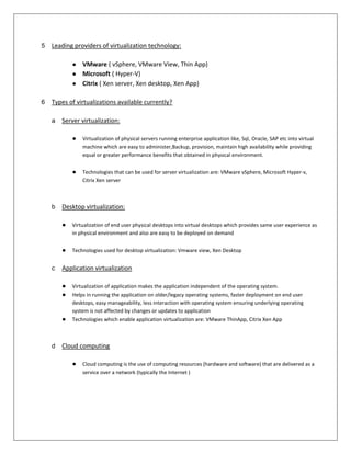 5   Leading providers of virtualization technology:

            ● VMware ( vSphere, VMware View, Thin App)
            ● Microsoft ( Hyper-V)
            ● Citrix ( Xen server, Xen desktop, Xen App)

6   Types of virtualizations available currently?

    a   Server virtualization:

            ●   Virtualization of physical servers running enterprise application like, Sql, Oracle, SAP etc into virtual
                machine which are easy to administer,Backup, provision, maintain high availability while providing
                equal or greater performance benefits that obtained in physical environment.


            ●   Technologies that can be used for server virtualization are: VMware vSphere, Microsoft Hyper-v,
                Citrix Xen server



    b   Desktop virtualization:

        ●   Virtualization of end user physical desktops into virtual desktops which provides same user experience as
            in physical environment and also are easy to be deployed on demand


        ●   Technologies used for desktop virtualization: Vmware view, Xen Desktop


    c   Application virtualization

        ●   Virtualization of application makes the application independent of the operating system.
        ●   Helps in running the application on older/legacy operating systems, faster deployment on end user
            desktops, easy manageability, less interaction with operating system ensuring underlying operating
            system is not affected by changes or updates to application
        ●   Technologies which enable application virtualization are: VMware ThinApp, Citrix Xen App



    d   Cloud computing

            ●   Cloud computing is the use of computing resources (hardware and software) that are delivered as a
                service over a network (typically the Internet )
 
