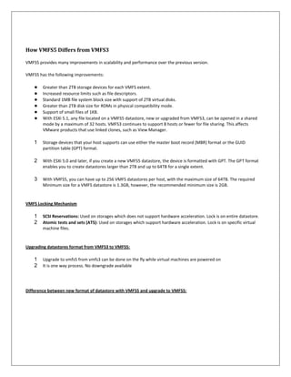How VMFS5 Differs from VMFS3

VMFS5 provides many improvements in scalability and performance over the previous version.

VMFS5 has the following improvements:

    ●   Greater than 2TB storage devices for each VMFS extent.
    ●   Increased resource limits such as file descriptors.
    ●   Standard 1MB file system block size with support of 2TB virtual disks.
    ●   Greater than 2TB disk size for RDMs in physical compatibility mode.
    ●   Support of small files of 1KB.
    ●   With ESXi 5.1, any file located on a VMFS5 datastore, new or upgraded from VMFS3, can be opened in a shared
        mode by a maximum of 32 hosts. VMFS3 continues to support 8 hosts or fewer for file sharing. This affects
        VMware products that use linked clones, such as View Manager.

    1   Storage devices that your host supports can use either the master boot record (MBR) format or the GUID
        partition table (GPT) format.

    2   With ESXi 5.0 and later, if you create a new VMFS5 datastore, the device is formatted with GPT. The GPT format
        enables you to create datastores larger than 2TB and up to 64TB for a single extent.

    3   With VMFS5, you can have up to 256 VMFS datastores per host, with the maximum size of 64TB. The required
        Minimum size for a VMFS datastore is 1.3GB, however, the recommended minimum size is 2GB.


VMFS Locking Mechanism

    1   SCSI Reservations: Used on storages which does not support hardware acceleration. Lock is on entire datastore.
    2   Atomic tests and sets (ATS): Used on storages which support hardware acceleration. Lock is on specific virtual
        machine files.


Upgrading datastores format from VMFS3 to VMFS5:

    1   Upgrade to vmfs5 from vmfs3 can be done on the fly while virtual machines are powered on
    2   It is one way process. No downgrade available




Difference between new format of datastore with VMFS5 and upgrade to VMFS5:
 