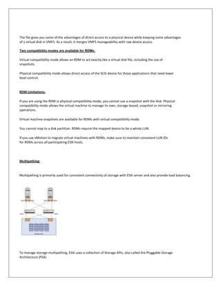 The file gives you some of the advantages of direct access to a physical device while keeping some advantages
of a virtual disk in VMFS. As a result, it merges VMFS manageability with raw device access.

Two compatibility modes are available for RDMs:

Virtual compatibility mode allows an RDM to act exactly like a virtual disk file, including the use of
snapshots.

Physical compatibility mode allows direct access of the SCSI device for those applications that need lower
level control.


RDM Limitations:

If you are using the RDM in physical compatibility mode, you cannot use a snapshot with the disk. Physical
compatibility mode allows the virtual machine to manage its own, storage-based, snapshot or mirroring
operations.

Virtual machine snapshots are available for RDMs with virtual compatibility mode.

You cannot map to a disk partition. RDMs require the mapped device to be a whole LUN.

If you use vMotion to migrate virtual machines with RDMs, make sure to maintain consistent LUN IDs
for RDMs across all participating ESXi hosts.




Multipathing:


Multipathing is primarily used for consistent connectivity of storage with ESXi server and also provide load balancing.




To manage storage multipathing, ESXi uses a collection of Storage APIs, also called the Pluggable Storage
Architecture (PSA)
 