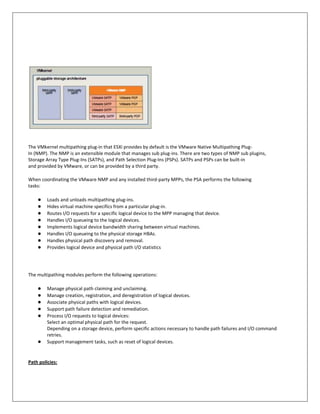The VMkernel multipathing plug-in that ESXi provides by default is the VMware Native Multipathing Plug-
In (NMP). The NMP is an extensible module that manages sub plug-ins. There are two types of NMP sub plugins,
Storage Array Type Plug-Ins (SATPs), and Path Selection Plug-Ins (PSPs). SATPs and PSPs can be built-in
and provided by VMware, or can be provided by a third party.

When coordinating the VMware NMP and any installed third-party MPPs, the PSA performs the following
tasks:

    ●    Loads and unloads multipathing plug-ins.
    ●    Hides virtual machine specifics from a particular plug-in.
    ●    Routes I/O requests for a specific logical device to the MPP managing that device.
    ●    Handles I/O queueing to the logical devices.
    ●    Implements logical device bandwidth sharing between virtual machines.
    ●    Handles I/O queueing to the physical storage HBAs.
    ●    Handles physical path discovery and removal.
    ●    Provides logical device and physical path I/O statistics




The multipathing modules perform the following operations:

    ●    Manage physical path claiming and unclaiming.
    ●    Manage creation, registration, and deregistration of logical devices.
    ●    Associate physical paths with logical devices.
    ●    Support path failure detection and remediation.
    ●    Process I/O requests to logical devices:
         Select an optimal physical path for the request.
         Depending on a storage device, perform specific actions necessary to handle path failures and I/O command
         retries.
    ●    Support management tasks, such as reset of logical devices.


Path policies:
 