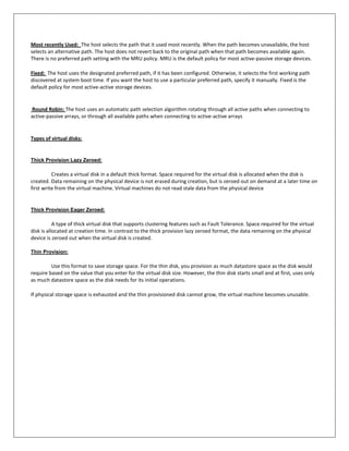 Most recently Used: The host selects the path that it used most recently. When the path becomes unavailable, the host
selects an alternative path. The host does not revert back to the original path when that path becomes available again.
There is no preferred path setting with the MRU policy. MRU is the default policy for most active-passive storage devices.

Fixed: The host uses the designated preferred path, if it has been configured. Otherwise, it selects the first working path
discovered at system boot time. If you want the host to use a particular preferred path, specify it manually. Fixed is the
default policy for most active-active storage devices.


Round Robin: The host uses an automatic path selection algorithm rotating through all active paths when connecting to
active-passive arrays, or through all available paths when connecting to active-active arrays


Types of virtual disks:


Thick Provision Lazy Zeroed:

          Creates a virtual disk in a default thick format. Space required for the virtual disk is allocated when the disk is
created. Data remaining on the physical device is not erased during creation, but is zeroed out on demand at a later time on
first write from the virtual machine. Virtual machines do not read stale data from the physical device


Thick Provision Eager Zeroed:

           A type of thick virtual disk that supports clustering features such as Fault Tolerance. Space required for the virtual
disk is allocated at creation time. In contrast to the thick provision lazy zeroed format, the data remaining on the physical
device is zeroed out when the virtual disk is created.

Thin Provision:

         Use this format to save storage space. For the thin disk, you provision as much datastore space as the disk would
require based on the value that you enter for the virtual disk size. However, the thin disk starts small and at first, uses only
as much datastore space as the disk needs for its initial operations.

If physical storage space is exhausted and the thin provisioned disk cannot grow, the virtual machine becomes unusable.
 