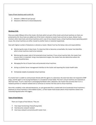 Types of heart beating used to with HA:

    1    Network ( VMkernel port group)
    2    Datastore ( Minimum 2 shared datastores)




Working of HA:

Once we enable VMware HA on the cluster, the hosts which are part of the cluster and virtual machines on them are
protected by HA. Once hosts are added one of the hosts is elected as master hosts and rest as slaves. Master hosts,
monitors other slave hosts and virtual machines and in case of any network issues, virtual machines Guest operating system
issues, the virtual machines are either moved to another hosts or restarted respectively.

Host with highest number of datastores is elected as master. Master host has the below roles and responsibilities

    ●    Monitoring the state of slave hosts. If a slave host fails or becomes unreachable, the master host identifies
         which virtual machines need to be restarted.

    ●    Monitoring the power state of all protected virtual machines. If one virtual machine fails, the master host
         ensures that it is restarted. Using a local placement engine, the master host also determines where the
         restart should be done.

    ●    Managing the lists of cluster hosts and protected virtual machines

    ●    Acting as vCenter Server management interface to the cluster and reporting the cluster health state.

    ●    Orchestrate restarts of protected virtual machines



If a master host is unable to communicate directly with the agent on a slave host, the slave host does not respond to ICMP
pings, and the agent is not issuing heartbeats it is considered to have failed. The host's virtual machines are restarted on
alternate hosts. If such a slave host is exchanging heartbeats with a datastore, the master host assumes that it is in a
network partition or network isolated and so continues to monitor the host and its virtual machines.

Once HA is enabled, in the selected datastores, an auto generated file is created with list of protected virtual machines (
powered on virtual machines in HA enabled cluster) , so that master hosts knows which virtual machines needs to be
restarted/migrated when HA triggers.


Types of host failures:

     There are 3 types of host failures. They are:

     1   Host stops functioning ( freeze/hung state)
     2   Host becomes network isolated
     3   Host loses network connectivity with master host.
 
