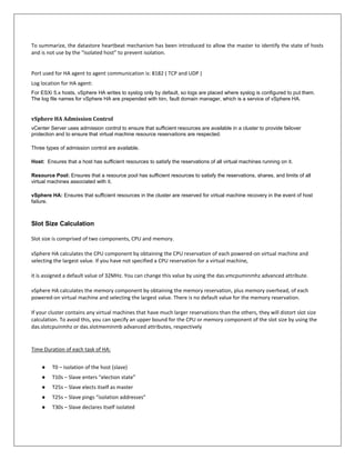 To summarize, the datastore heartbeat mechanism has been introduced to allow the master to identify the state of hosts
and is not use by the “isolated host” to prevent isolation.


Port used for HA agent to agent communication is: 8182 ( TCP and UDP )
Log location for HA agent:
For ESXi 5.x hosts, vSphere HA writes to syslog only by default, so logs are placed where syslog is configured to put them.
The log file names for vSphere HA are prepended with fdm, fault domain manager, which is a service of vSphere HA.


vSphere HA Admission Control
vCenter Server uses admission control to ensure that sufficient resources are available in a cluster to provide failover
protection and to ensure that virtual machine resource reservations are respected.

Three types of admission control are available.

Host: Ensures that a host has sufficient resources to satisfy the reservations of all virtual machines running on it.

Resource Pool: Ensures that a resource pool has sufficient resources to satisfy the reservations, shares, and limits of all
virtual machines associated with it.

vSphere HA: Ensures that sufficient resources in the cluster are reserved for virtual machine recovery in the event of host
failure.



Slot Size Calculation

Slot size is comprised of two components, CPU and memory.

vSphere HA calculates the CPU component by obtaining the CPU reservation of each powered-on virtual machine and
selecting the largest value. If you have not specified a CPU reservation for a virtual machine,

it is assigned a default value of 32MHz. You can change this value by using the das.vmcpuminmhz advanced attribute.

vSphere HA calculates the memory component by obtaining the memory reservation, plus memory overhead, of each
powered-on virtual machine and selecting the largest value. There is no default value for the memory reservation.

If your cluster contains any virtual machines that have much larger reservations than the others, they will distort slot size
calculation. To avoid this, you can specify an upper bound for the CPU or memory component of the slot size by using the
das.slotcpuinmhz or das.slotmeminmb advanced attributes, respectively


Time Duration of each task of HA:


    ●    T0 – Isolation of the host (slave)
    ●    T10s – Slave enters “election state”
    ●    T25s – Slave elects itself as master
    ●    T25s – Slave pings “isolation addresses”
    ●    T30s – Slave declares itself isolated
 