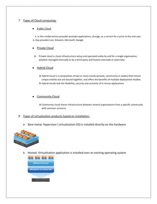 7   Types of Cloud computing:

           ●       Public Cloud

              a. In this model service provider provides applications, storage, as a service for a price to the end user.
            b. Key providers are: Amazon, Microsoft, Google


           ●       Private Cloud

               a    Private cloud is cloud infrastructure setup and operated solely by and for a single organization,
                    whether managed internally or by a third-party and hosted internally or externally.


           ●       Hybrid Cloud

                    a Hybrid cloud is a composition of two or more clouds (private, community or public) that remain
                      unique entities but are bound together, and offers the benefits of multiple deployment models.
                    b Hybrid clouds lack the flexibility, security and certainty of in-house applications



           ●       Community Cloud

                    a Community cloud shares infrastructure between several organizations from a specific community
                      with common concerns


8   Types of virtualization products based on installation:

    a   Bare-metal: Hypervisor ( virtualization OS) is installed directly on the hardware




    b   Hosted: Virtualization application is installed over an existing operating system
 