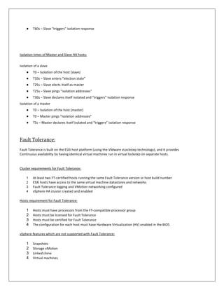 ●    T60s – Slave “triggers” isolation response




Isolation times of Master and Slave HA hosts:


Isolation of a slave
    ●    T0 – Isolation of the host (slave)
    ●    T10s – Slave enters “election state”
    ●    T25s – Slave elects itself as master
    ●    T25s – Slave pings “isolation addresses”
    ●    T30s – Slave declares itself isolated and “triggers” isolation response
Isolation of a master
    ●    T0 – Isolation of the host (master)
    ●    T0 – Master pings “isolation addresses”
    ●    T5s – Master declares itself isolated and “triggers” isolation response



Fault Tolerance:
Fault Tolerance is built on the ESXi host platform (using the VMware vLockstep technology), and it provides
Continuous availability by having identical virtual machines run in virtual lockstep on separate hosts.


Cluster requirements for Fault Tolerance:

    1    At least two FT-certified hosts running the same Fault Tolerance version or host build number
    2    ESXi hosts have access to the same virtual machine datastores and networks
    3    Fault Tolerance logging and VMotion networking configured
    4    vSphere HA cluster created and enabled

Hosts requirement for Fault Tolerance:

    1    Hosts must have processors from the FT-compatible processor group
    2    Hosts must be licensed for Fault Tolerance
    3    Hosts must be certified for Fault Tolerance
    4    The configuration for each host must have Hardware Virtualization (HV) enabled in the BIOS

vSphere features which are not supported with Fault Tolerance:

    1    Snapshots
    2    Storage vMotion
    3    Linked clone
    4    Virtual machines
 