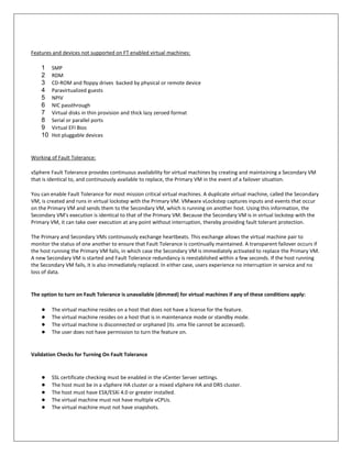 Features and devices not supported on FT enabled virtual machines:

    1    SMP
    2    RDM
    3    CD-ROM and floppy drives backed by physical or remote device
    4    Paravirtualized guests
    5    NPIV
    6    NIC passthrough
    7    Virtual disks in thin provision and thick lazy zeroed format
    8    Serial or parallel ports
    9    Virtual EFI Bios
    10   Hot pluggable devices


Working of Fault Tolerance:

vSphere Fault Tolerance provides continuous availability for virtual machines by creating and maintaining a Secondary VM
that is identical to, and continuously available to replace, the Primary VM in the event of a failover situation.

You can enable Fault Tolerance for most mission critical virtual machines. A duplicate virtual machine, called the Secondary
VM, is created and runs in virtual lockstep with the Primary VM. VMware vLockstep captures inputs and events that occur
on the Primary VM and sends them to the Secondary VM, which is running on another host. Using this information, the
Secondary VM's execution is identical to that of the Primary VM. Because the Secondary VM is in virtual lockstep with the
Primary VM, it can take over execution at any point without interruption, thereby providing fault tolerant protection.

The Primary and Secondary VMs continuously exchange heartbeats. This exchange allows the virtual machine pair to
monitor the status of one another to ensure that Fault Tolerance is continually maintained. A transparent failover occurs if
the host running the Primary VM fails, in which case the Secondary VM is immediately activated to replace the Primary VM.
A new Secondary VM is started and Fault Tolerance redundancy is reestablished within a few seconds. If the host running
the Secondary VM fails, it is also immediately replaced. In either case, users experience no interruption in service and no
loss of data.


The option to turn on Fault Tolerance is unavailable (dimmed) for virtual machines if any of these conditions apply:

    ●    The virtual machine resides on a host that does not have a license for the feature.
    ●    The virtual machine resides on a host that is in maintenance mode or standby mode.
    ●    The virtual machine is disconnected or orphaned (its .vmx file cannot be accessed).
    ●    The user does not have permission to turn the feature on.


Validation Checks for Turning On Fault Tolerance



    ●    SSL certificate checking must be enabled in the vCenter Server settings.
    ●    The host must be in a vSphere HA cluster or a mixed vSphere HA and DRS cluster.
    ●    The host must have ESX/ESXi 4.0 or greater installed.
    ●    The virtual machine must not have multiple vCPUs.
    ●    The virtual machine must not have snapshots.
 