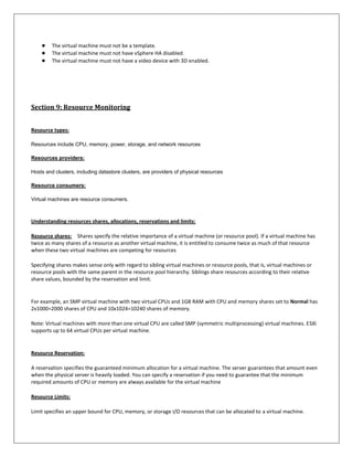 ●    The virtual machine must not be a template.
    ●    The virtual machine must not have vSphere HA disabled.
    ●    The virtual machine must not have a video device with 3D enabled.




Section 9: Resource Monitoring


Resource types:

Resources include CPU, memory, power, storage, and network resources

Resources providers:

Hosts and clusters, including datastore clusters, are providers of physical resources

Resource consumers:

Virtual machines are resource consumers.



Understanding resources shares, allocations, reservations and limits:

Resource shares: Shares specify the relative importance of a virtual machine (or resource pool). If a virtual machine has
twice as many shares of a resource as another virtual machine, it is entitled to consume twice as much of that resource
when these two virtual machines are competing for resources

Specifying shares makes sense only with regard to sibling virtual machines or resource pools, that is, virtual machines or
resource pools with the same parent in the resource pool hierarchy. Siblings share resources according to their relative
share values, bounded by the reservation and limit.


For example, an SMP virtual machine with two virtual CPUs and 1GB RAM with CPU and memory shares set to Normal has
2x1000=2000 shares of CPU and 10x1024=10240 shares of memory.

Note: Virtual machines with more than one virtual CPU are called SMP (symmetric multiprocessing) virtual machines. ESXi
supports up to 64 virtual CPUs per virtual machine.


Resource Reservation:

A reservation specifies the guaranteed minimum allocation for a virtual machine. The server guarantees that amount even
when the physical server is heavily loaded. You can specify a reservation if you need to guarantee that the minimum
required amounts of CPU or memory are always available for the virtual machine

Resource Limits:

Limit specifies an upper bound for CPU, memory, or storage I/O resources that can be allocated to a virtual machine.
 