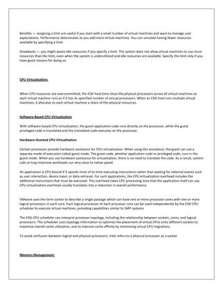Benefits — assigning a limit are useful if you start with a small number of virtual machines and want to manage user
expectations. Performance deteriorates as you add more virtual machines. You can simulate having fewer resources
available by specifying a limit.

Drawbacks — you might waste idle resources if you specify a limit. The system does not allow virtual machines to use more
resources than the limit, even when the system is underutilized and idle resources are available. Specify the limit only if you
have good reasons for doing so.




CPU Virtualization:


When CPU resources are overcommitted, the ESXi host time-slices the physical processors across all virtual machines so
each virtual machine runs as if it has its specified number of virtual processors. When an ESXi host runs multiple virtual
machines, it allocates to each virtual machine a share of the physical resources.


Software-Based CPU Virtualization

With software-based CPU virtualization, the guest application code runs directly on the processor, while the guest
privileged code is translated and the translated code executes on the processor.

Hardware-Assisted CPU Virtualization

Certain processors provide hardware assistance for CPU virtualization. When using this assistance, the guest can use a
separate mode of execution called guest mode. The guest code, whether application code or privileged code, runs in the
guest mode. When you use hardware assistance for virtualization, there is no need to translate the code. As a result, system
calls or trap-intensive workloads run very close to native speed

An application is CPU-bound if it spends most of its time executing instructions rather than waiting for external events such
as user interaction, device input, or data retrieval. For such applications, the CPU virtualization overhead includes the
additional instructions that must be executed. This overhead takes CPU processing time that the application itself can use.
CPU virtualization overhead usually translates into a reduction in overall performance.


VMware uses the term socket to describe a single package which can have one or more processor cores with one or more
logical processors in each core. Each logical processor of each processor core can be used independently by the ESXi CPU
scheduler to execute virtual machines, providing capabilities similar to SMP systems

The ESXi CPU scheduler can interpret processor topology, including the relationship between sockets, cores, and logical
processors. The scheduler uses topology information to optimize the placement of virtual CPUs onto different sockets to
maximize overall cache utilization, and to improve cache affinity by minimizing virtual CPU migrations.

To avoid confusion between logical and physical processors, Intel refers to a physical processor as a socket




Memory Management:
 
