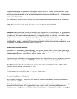 The VMkernel manages all machine memory. The VMkernel dedicates part of this managed machine memory for its own
use. The rest is available for use by virtual machines. Virtual machines use machine memory for two purposes: each virtual
machine requires its own memory and the virtual machine monitor (VMM) requires some memory and a dynamic overhead
memory for its code and data.

Each virtual machine consumes memory based on its configured size, plus additional overhead memory for virtualization.


Shares Specify the relative priority for a virtual machine if more than the reservation is available.




Reservation Is a guaranteed lower bound on the amount of physical memory that the host reserves for the virtual machine,
even when memory is overcommitted. Set the reservation to a level that ensures the virtual machine has sufficient memory
to run efficiently, without excessive paging. After a virtual machine has accessed its full reservation, it is allowed to retain
that amount of memory and this memory is not reclaimed, even if the virtual machine becomes idle.

Limit Is an upper bound on the amount of physical memory that the host can allocate to the virtual machine. The virtual
machine’s memory allocation is also implicitly limited by its configured size. Overhead memory includes space reserved for the
virtual machine frame buffer and various virtualization data structures



Software based memory virtualization:

The VMM for each virtual machine maintains a mapping from the guest operating system's physical memory pages to the
physical memory pages on the underlying machine. (VMware refers to the underlying host physical pages as “machine”
pages and the guest operating system’s physical pages as “physical” pages.)


The VMM intercepts virtual machine instructions that manipulate guest operating system memory management structures
so that the actual memory management unit (MMU) on the processor is not updated directly by the virtual machine.


The ESXi host maintains the virtual-to-machine page mappings in a shadow page table that is kept up to date with the
physical-to-machine mappings (maintained by the VMM).


The shadow page tables are used directly by the processor's paging hardware


Hardware-Assisted Memory Virtualization

Some CPUs, such as AMD SVM-V and the Intel Xeon 5500 series, provide hardware support for memory virtualization by
using two layers of page tables.

The first layer of page tables stores guest virtual-to-physical translations, while the second layer of page tables stores guest
physical-to-machine translation. The TLB (translation look-aside buffer) is a cache of translations maintained by the
processor's memory management unit (MMU) hardware. A TLB miss is a miss in this cache and the hardware needs to go to
 