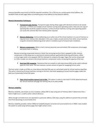 memory (possibly many times) to find the required translation. For a TLB miss to a certain guest virtual address, the
hardware looks at both page tables to translate guest virtual address to host physical address


Memory Reclamation Techniques:

             1    Transparent page sharing: Transparent page sharing allows pages with identical contents to be stored
                  only once. i.e if there are multiple virtual machine running same operating system, then only one copy of
                  operating files would be copied to memory, so that all virtual machines running same operating system
                  can access the common files from memory when required.



             2    Memory Ballooning: memory ballooning occurs when one of the virtual machine is in scare of memory i.e
                  required more memory then allocated. In this case, it takes unused memory from other virtual machines
                  using the vmmemctl ( Ballooning) driver which is installed as part of vmware tools installation.



             3    Memory compression: When a host's memory becomes overcommitted, ESXi compresses virtual pages
                  and stores them in memory.

         Because accessing compressed memory is faster than accessing memory that is swapped to disk, memory
         compression in ESXi allows you to overcommit memory without significantly hindering performance. When
         a virtual page needs to be swapped, ESXi first attempts to compress the page. Pages that can be compressed
         to 2 KB or smaller are stored in the virtual machine's compression cache, increasing the capacity of the host

             4    Host-level SSD swapping: Datastores that are created on solid state drives (SSD) can be used to allocate
                  space for host cache. The host reserves a certain amount of space for swapping to host cache.

The host cache is made up of files on a low-latency disk that ESXi uses as a write back cache for virtual machine swap files.
The cache is shared by all virtual machines running on the host. Host-level swapping of virtual machine pages makes the
best use of potentially limited SSD space.



             5    Page virtual machine memory out to disk: This option is used as a last resort if all the above techniques
                  fail. Virtual machines will page the memory files to its disks (vmdk)


Memory reliability:

Memory reliability, also known as error insolation, allows ESXi to stop using parts of memory when it determines that a
failure might occur, as well as when a failure did occur.

When enough corrected errors are reported at a particular address, ESXi stops using this address to prevent the corrected
error from becoming an uncorrected error.

Memory reliability provides a better VMkernel reliability despite corrected and uncorrected errors in RAM. It also enables
the system to avoid using memory pages that might contain errors.
 