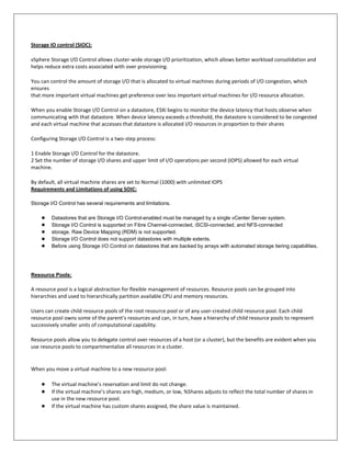 Storage IO control (SIOC):

vSphere Storage I/O Control allows cluster-wide storage I/O prioritization, which allows better workload consolidation and
helps reduce extra costs associated with over provisioning.

You can control the amount of storage I/O that is allocated to virtual machines during periods of I/O congestion, which
ensures
that more important virtual machines get preference over less important virtual machines for I/O resource allocation.

When you enable Storage I/O Control on a datastore, ESXi begins to monitor the device latency that hosts observe when
communicating with that datastore. When device latency exceeds a threshold, the datastore is considered to be congested
and each virtual machine that accesses that datastore is allocated I/O resources in proportion to their shares

Configuring Storage I/O Control is a two-step process:

1 Enable Storage I/O Control for the datastore.
2 Set the number of storage I/O shares and upper limit of I/O operations per second (IOPS) allowed for each virtual
machine.

By default, all virtual machine shares are set to Normal (1000) with unlimited IOPS
Requirements and Limitations of using SOIC:

Storage I/O Control has several requirements and limitations.

    ●    Datastores that are Storage I/O Control-enabled must be managed by a single vCenter Server system.
    ●    Storage I/O Control is supported on Fibre Channel-connected, iSCSI-connected, and NFS-connected
    ●    storage. Raw Device Mapping (RDM) is not supported.
    ●    Storage I/O Control does not support datastores with multiple extents.
    ●    Before using Storage I/O Control on datastores that are backed by arrays with automated storage tiering capabilities.




Resource Pools:

A resource pool is a logical abstraction for flexible management of resources. Resource pools can be grouped into
hierarchies and used to hierarchically partition available CPU and memory resources.

Users can create child resource pools of the root resource pool or of any user-created child resource pool. Each child
resource pool owns some of the parent’s resources and can, in turn, have a hierarchy of child resource pools to represent
successively smaller units of computational capability.

Resource pools allow you to delegate control over resources of a host (or a cluster), but the benefits are evident when you
use resource pools to compartmentalize all resources in a cluster.


When you move a virtual machine to a new resource pool:

    ●    The virtual machine’s reservation and limit do not change.
    ●    If the virtual machine’s shares are high, medium, or low, %Shares adjusts to reflect the total number of shares in
         use in the new resource pool.
    ●    If the virtual machine has custom shares assigned, the share value is maintained.
 