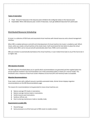 Types of reservation:

 1   Fixed: Amount of resources in the resource pool is limited to the configured values on the resource pool.
 2   Expandable: When child resource pool, is short of resources, it can get additional resources from parent pool.




Distributed Resource Scheduling

A cluster is a collection of ESXi hosts and associated virtual machines with shared resources and a shared management
interface.

When DRS is enabled admission controthl and initial placement of virtual machine into cluster is enabled as well. Which
means, when you create a virtual machine at the cluster level, it will recommend the host where to place the virtual
machine when DRS is set to manual and will automatically select host, if DRS is set to automatic.

DRS uses vmotion to automatically load balance the virtual machines, in case it determines load on any of the host to be in
on higher side.




DRS migration threshold:

The DRS migration threshold allows you to specify which recommendations are generated and then applied (when the
virtual machines involved in the recommendation are in fully automated mode) or shown (if in manual mode). This
threshold is also a measure of how much cluster imbalance across host (CPU and memory) loads is acceptable.

Migration Recommendations:

If we create a cluster with a default manual or partially automated mode, vCenter Server displays migration
recommendations on the DRS Recommendations page.

The reasons for recommendations to be generated to move virtual machines are:

     ●   Balance average CPU loads or reservations.
     ●   Balance average memory loads or reservations.
     ●   Satisfy resource pool reservations.
     ●   Satisfy an affinity rule.
     ●   Host is entering maintenance mode or standby mode.

Requirements to enable DRS:

     1   Shared Storage
     2   Same processors on all the hosts part of DRS cluster to enable vmotion
 