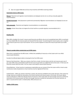 3    Does not support RAW disk and also virtual machines with MSCS clustering enabled

Automation levels on DRS cluster:

Manual: Placement and migration recommendations are displayed, but do not run until you manually apply the
recommendation.

Partially Automated: Initial placement is performed automatically. Migration recommendations are displayed, but do not
run.

Fully automated: Placement and migration recommendations run automatically.

Disabled: vCenter Server does not migrate the virtual machine or provide migration recommendations for it.




Disabling DRS:


When DRS is disabled, the cluster’s resource pool hierarchy and affinity rules are not reestablished when DRS is turned back
on. If you disable DRS, the resource pools are removed from the cluster. To avoid losing the resource pools, save a snapshot
of the resource pool tree on your local machine. You can use the snapshot to restore the resource pool when you enable
DRS.




Things to consider before moving hosts out of DRS cluster:

When host is removed from the DRS cluster, it effects the availability of resources on that cluster and in turn effect
resource pool allocations.

Consider the affected objects before removing the host from DRS cluster:

Resource Pool Hierarchies – When you remove a host from a cluster, the host retains only the root resource pool, even if
you used a DRS cluster and decided to graft the host resource pool when you added the host to the cluster. In that case, the
hierarchy remains with the cluster. You can create a host-specific resource pool hierarchy.

Virtual Machines – A host must be in maintenance mode before you can remove it from the cluster and for a host to enter
maintenance mode all powered-on virtual machines must be migrated off that host.


Invalid Clusters – When you remove a host from a cluster, the resources available for the cluster decrease. If the cluster has
enough resources to satisfy the reservations of all virtual machines and resource pools in the cluster, the cluster adjusts
resource allocation to reflect the reduced amount of resources. If the cluster does not have enough resources to satisfy the
reservations of all resource pools, but there are enough resources to satisfy the reservations for all virtual machines, an
alarm is issued and the cluster is marked yellow. DRS continues to run.


Validity of DRS cluster:
 