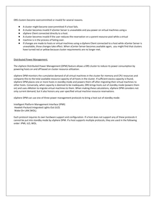 DRS clusters become overcommitted or invalid for several reasons.

    ●   A cluster might become overcommitted if a host fails.
    ●   A cluster becomes invalid if vCenter Server is unavailable and you power on virtual machines using a
    ●   vSphere Client connected directly to a host.
    ●   A cluster becomes invalid if the user reduces the reservation on a parent resource pool while a virtual
    ●   machine is in the process of failing over.
    ●   If changes are made to hosts or virtual machines using a vSphere Client connected to a host while vCenter Server is
        unavailable, those changes take effect. When vCenter Server becomes available again, you might find that clusters
        have turned red or yellow because cluster requirements are no longer met.


Distributed Power Management:

The vSphere Distributed Power Management (DPM) feature allows a DRS cluster to reduce its power consumption by
powering hosts on and off based on cluster resource utilization.

vSphere DPM monitors the cumulative demand of all virtual machines in the cluster for memory and CPU resources and
compares this to the total available resource capacity of all hosts in the cluster. If sufficient excess capacity is found,
vSphere DPM places one or more hosts in standby mode and powers them off after migrating their virtual machines to
other hosts. Conversely, when capacity is deemed to be inadequate, DRS brings hosts out of standby mode (powers them
on) and uses vMotion to migrate virtual machines to them. When making these calculations, vSphere DPM considers not
only current demand, but it also honors any user-specified virtual machine resource reservations.

vSphere DPM can use one of three power management protocols to bring a host out of standby mode:

Intelligent Platform Management Interface (IPMI)
 Hewlett-Packard Integrated Lights-Out (iLO)
 Wake-On-LAN (WOL).

Each protocol requires its own hardware support and configuration. If a host does not support any of these protocols it
cannot be put into standby mode by vSphere DPM. If a host supports multiple protocols, they are used in the following
order: IPMI, iLO, WOL.
 