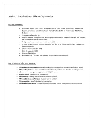 Section 2: Introduction to VMware Organization


History of VMware:

              ●   Founded in 1998 by Diane Greene, Mendel Rosenblum, Scott Devine, Edward Wang and Edouard
                  Bugnion. Greene and Rosenblum, who are married, first met while at the University of California,
                  Berkeley.
              ●   Headquarters: Palo Alto, CA
              ●   VMware operated throughout 1998 with roughly 20 employees by the end of that year. The company
                  was launched officially in February 1999.
              ●   First product launched: VMware workstation in 1999
              ●   In 2001, company entered server virtualization with GSX server (hosted platform) and VMware ESX
                  server (baremetal)
              ●   Virtual Center launched in 2003
              ●   64bit OS support in 2004
              ●   Revenue: $4.61 Billion
              ●   Acquired by EMC: 2004 and now operates as separate software subsidiary




Few products in offer from VMware:

          ○   VMware workstation/Fusion: Hosted version which is installed on top of an existing operating system.
          ○   VMware ESX/ESXi: Bare-metal installation, installed directly on hardware like other operating systems.
          ○   vCenter server : Management application for ESX/ESXi hosts.
          ○   vCloud Director : Cloud solution from VMware.
          ○   VMware View: Desktop virtualization solution from VMware.
          ○   VMware Site Recovery Manager: Disaster recovery solution.
          ○   VMware vSphere Data Protection: Backup solution.
          ○   VMware Capacity Planner: Estimate consolidation ratios of existing physical infrastructure to virtual
 