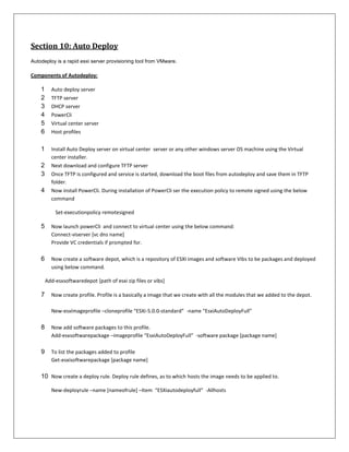 Section 10: Auto Deploy
Autodeploy is a rapid esxi server provisioning tool from VMware.

Components of Autodeploy:

    1     Auto deploy server
    2     TFTP server
    3     DHCP server
    4     PowerCli
    5     Virtual center server
    6     Host profiles


    1     Install Auto Deploy server on virtual center server or any other windows server OS machine using the Virtual
          center installer.
    2     Next download and configure TFTP server
    3     Once TFTP is configured and service is started, download the boot files from autodeploy and save them in TFTP
          folder.
    4     Now install PowerCli. During installation of PowerCli ser the execution policy to remote signed using the below
          command

            Set-executionpolicy remotesigned

    5     Now launch powerCli and connect to virtual center using the below command:
          Connect-viserver [vc dns name]
          Provide VC credentials if prompted for.

    6     Now create a software depot, which is a repository of ESXI images and software Vibs to be packages and deployed
          using below command.

        Add-esxsoftwaredepot [path of esxi zip files or vibs]

    7     Now create profile. Profile is a basically a image that we create with all the modules that we added to the depot.

          New-esxImageprofile –cloneprofile “ESXi-5.0.0-standard” -name “EsxiAutoDeployFull”

    8     Now add software packages to this profile.
          Add-esxsoftwarepackage –imageprofile “EsxiAutoDeployFull” -software package [package name]

    9     To list the packages added to profile
          Get-esxisoftwarepackage [package name]

    10 Now create a deploy rule. Deploy rule defines, as to which hosts the image needs to be applied to.

          New-deployrule –name [nameofrule] –Item “ESXiautodeployfull” -Allhosts
 