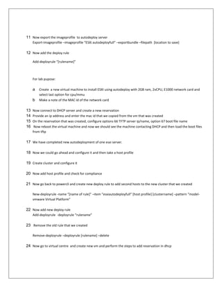 11 Now export the imageprofile to autodeploy server
     Export-imageprofile –imageprofile “ESXi autodeployfull” –exportbundle –filepath [location to save]

12 Now add the deploy rule

     Add-deployrule “*rulename+”



     For lab pupose:

     a   Create a new virtual machine to install ESXI using autodeploy with 2GB ram, 2vCPU, E1000 network card and
         select last option for cpu/mmu
     b   Make a note of the MAC Id of the network card

13   Now connect to DHCP server and create a new reservation
14   Provide an ip address and enter the mac id that we copied from the vm that was created
15   On the reservation that was created, configure options 66 TFTP server ip/name, option 67 boot file name
16    Now reboot the virtual machine and now we should see the machine contacting DHCP and then load the boot files
     from tftp

17 We have completed new autodeployment of one esxi server.

18 Now we could go ahead and configure it and then take a host profile

19 Create cluster and configure it

20 Now add host profile and check for compliance

21 Now go back to powercli and create new deploy rule to add second hosts to the new cluster that we created

     New-deployrule -name “*name of rule+” –item “esxiautodeployfull” *host profile] [clustername] –pattern “model-
     vmware Virtual Platform”

22 Now add new deploy rule
     Add-deployrule -deployrule “rulename”

23 Remove the old rule that we created

     Remove-deployrule –deployrule [rulename] –delete

24 Now go to virtual centre and create new vm and perform the steps to add reservation in dhcp
 