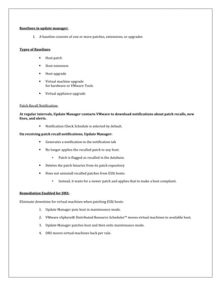 Baselines in update manager:

        1.   A baseline consists of one or more patches, extensions, or upgrades


Types of Baselines:

                 Host patch

                 Host extension

                 Host upgrade

                 Virtual machine upgrade
                  for hardware or VMware Tools

                 Virtual appliance upgrade


Patch Recall Notification:

At regular intervals, Update Manager contacts VMware to download notifications about patch recalls, new
fixes, and alerts.

                 Notification Check Schedule is selected by default.

On receiving patch recall notifications, Update Manager:

                 Generates a notification in the notification tab

                 No longer applies the recalled patch to any host:

                      •      Patch is flagged as recalled in the database.

                 Deletes the patch binaries from its patch repository

                 Does not uninstall recalled patches from ESXi hosts:

                      •      Instead, it waits for a newer patch and applies that to make a host compliant.


Remediation Enabled for DRS:

Eliminate downtime for virtual machines when patching ESXi hosts:

             1.   Update Manager puts host in maintenance mode.

             2.   VMware vSphere® Distributed Resource Scheduler™ moves virtual machines to available host.

             3.   Update Manager patches host and then exits maintenance mode.

             4.   DRS moves virtual machines back per rule.
 