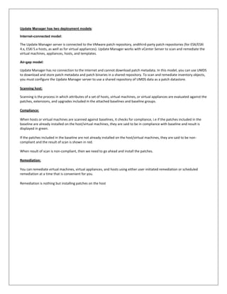 Update Manager has two deployment models:

Internet-connected model:

The Update Manager server is connected to the VMware patch repository, andthird-party patch repositories (for ESX/ESXi
4.x, ESXi 5.x hosts, as well as for virtual appliances). Update Manager works with vCenter Server to scan and remediate the
virtual machines, appliances, hosts, and templates.

Air-gap model:

Update Manager has no connection to the Internet and cannot download patch metadata. In this model, you can use UMDS
to download and store patch metadata and patch binaries in a shared repository. To scan and remediate inventory objects,
you must configure the Update Manager server to use a shared repository of UMDS data as a patch datastore.

Scanning host:

Scanning is the process in which attributes of a set of hosts, virtual machines, or virtual appliances are evaluated against the
patches, extensions, and upgrades included in the attached baselines and baseline groups.

Compliance:

When hosts or virtual machines are scanned against baselines, it checks for compliance, i.e if the patches included in the
baseline are already installed on the host/virtual machines, they are said to be in compliance with baseline and result is
displayed in green.

If the patches included in the baseline are not already installed on the host/virtual machines, they are said to be non-
compliant and the result of scan is shown in red.

When result of scan is non-compliant, then we need to go ahead and install the patches.

Remediation:

You can remediate virtual machines, virtual appliances, and hosts using either user-initiated remediation or scheduled
remediation at a time that is convenient for you.

Remediation is nothing but installing patches on the host
 